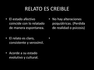 RELATO ES CREIBLE
• El estado afectivo
coincide con lo relatado
de manera espontanea.
• El relato es claro,
consistente y verosímil.
• Acorde a su estado
evolutivo y cultural.
• No hay alteraciones
psiquiátricas. (Perdida
de realidad o psicosis)
•
 