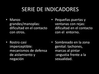 SERIE DE INDICADORES
• Manos
grandes/manoplas:
dificultad en el contacto
con otros.
• Rostro casi
imperceptible:
mecanismos de defensa
de aislamiento y
negación
• Pequeñas puertas y
ventanas con rejas:
dificultad en el contacto
con el entorno.
• Sombreado en la zona
genital: tachones,
marcas al pintar
:angustia frente a la
sexualidad.
 