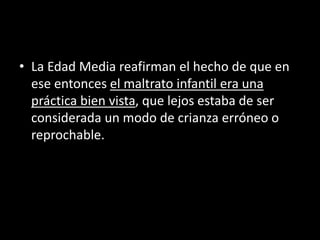 • La Edad Media reafirman el hecho de que en
ese entonces el maltrato infantil era una
práctica bien vista, que lejos estaba de ser
considerada un modo de crianza erróneo o
reprochable.
 