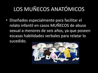 LOS MUÑECOS ANATÓMICOS
• Diseñados especialmente para facilitar el
relato infantil en casos MUÑECOS de abuso
sexual a menores de seis años, ya que poseen
escasas habilidades verbales para relatar lo
sucedido.
 