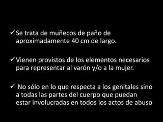 Se trata de muñecos de paño de
aproximadamente 40 cm de largo.
Vienen provistos de los elementos necesarios
para representar al varón y/o a la mujer.
 No sólo en lo que respecta a los genitales sino
a todas las partes del cuerpo que puedan
estar involucradas en todos los actos de abuso
 