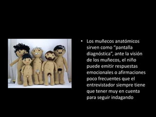 • Los muñecos anatómicos
sirven como “pantalla
diagnóstica”, ante la visión
de los muñecos, el niño
puede emitir respuestas
emocionales o afirmaciones
poco frecuentes que el
entrevistador siempre tiene
que tener muy en cuenta
para seguir indagando
 
