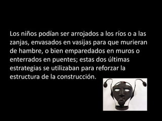 Los niños podían ser arrojados a los ríos o a las
zanjas, envasados en vasijas para que murieran
de hambre, o bien emparedados en muros o
enterrados en puentes; estas dos últimas
estrategias se utilizaban para reforzar la
estructura de la construcción.
 