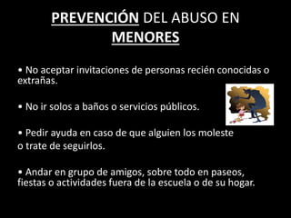 PREVENCIÓN DEL ABUSO EN
MENORES
• No aceptar invitaciones de personas recién conocidas o
extrañas.
• No ir solos a baños o servicios públicos.
• Pedir ayuda en caso de que alguien los moleste
o trate de seguirlos.
• Andar en grupo de amigos, sobre todo en paseos,
fiestas o actividades fuera de la escuela o de su hogar.
 