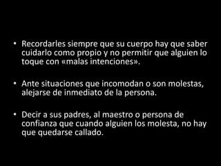 • Recordarles siempre que su cuerpo hay que saber
cuidarlo como propio y no permitir que alguien lo
toque con «malas intenciones».
• Ante situaciones que incomodan o son molestas,
alejarse de inmediato de la persona.
• Decir a sus padres, al maestro o persona de
confianza que cuando alguien los molesta, no hay
que quedarse callado.
 
