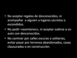 • No aceptar regalos de desconocidos, ni
acompañar a alguien a lugares secretos o
escondidos.
• No pedir «aventones», ni aceptar subirse a un
auto con desconocidos.
• No caminar por calles oscuras o solitarias,
evitar pasar por terrenos abandonados, casas
clausuradas o en construcción.
 