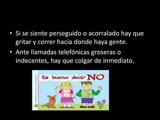 • Si se siente perseguido o acorralado hay que
gritar y correr hacia donde haya gente.
• Ante llamadas telefónicas groseras o
indecentes, hay que colgar de inmediato.
 