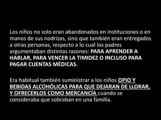 Los niños no solo eran abandonados en instituciones o en
manos de sus nodrizas, sino que también eran entregados
a otras personas, respecto a lo cual los padres
argumentaban distintas razones: PARA APRENDER A
HABLAR, PARA VENCER LA TIMIDEZ O INCLUSO PARA
PAGAR CUENTAS MÉDICAS.
Era habitual también suministrar a los niños OPIO Y
BEBIDAS ALCOHÓLICAS PARA QUE DEJARAN DE LLORAR,
Y OFRECERLOS COMO MERCANCÍA cuando se
consideraba que sobraban en una familia.
 