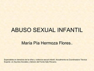 ABUSO SEXUAL INFANTIL María Pía Hermoza Flores 1 . Especialista en derechos de la niñez y violencia sexual infantil. Actualmente es Coordinadora Técnica Experta  en Asuntos Sociales y Género del Fondo Italo Peruano.   