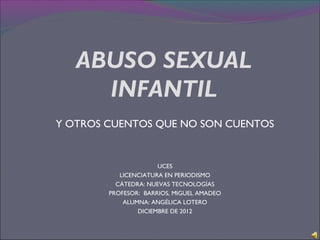 ABUSO SEXUAL
     INFANTIL
Y OTROS CUENTOS QUE NO SON CUENTOS


                      UCES
           LICENCIATURA EN PERIODISMO
          CÁTEDRA: NUEVAS TECNOLOGÍAS
        PROFESOR: BARRIOS, MIGUEL AMADEO
            ALUMNA: ANGÉLICA LOTERO
                DICIEMBRE DE 2012
 
