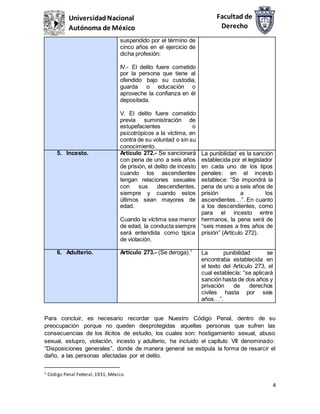 4
Facultad de
Derecho
UniversidadNacional
Autónoma de México
suspendido por el término de
cinco años en el ejercicio de
dicha profesión;
IV.- El delito fuere cometido
por la persona que tiene al
ofendido bajo su custodia,
guarda o educación o
aproveche la confianza en él
depositada.
V. El delito fuere cometido
previa suministración de
estupefacientes o
psicotrópicos a la víctima, en
contra de su voluntad o sin su
conocimiento.
5. Incesto. Artículo 272.- Se sancionará
con pena de uno a seis años
de prisión, el delito de incesto
cuando los ascendientes
tengan relaciones sexuales
con sus descendientes,
siempre y cuando estos
últimos sean mayores de
edad.
Cuando la víctima sea menor
de edad, la conducta siempre
será entendida como típica
de violación.
La punibilidad es la sanción
establecida por el legislador
en cada uno de los tipos
penales: en el incesto
establece: “Se impondrá la
pena de uno a seis años de
prisión a los
ascendientes…”. En cuanto
a los descendientes, como
para el incesto entre
hermanos, la pena será de
“seis meses a tres años de
prisión” (Artículo 272).
6. Adulterio. Artículo 273.- (Se deroga).1
La punibilidad se
encontraba establecida en
el texto del Artículo 273, el
cual establecía: “se aplicará
sanción hasta de dos años y
privación de derechos
civiles hasta por seis
años…”.
Para concluir, es necesario recordar que Nuestro Código Penal, dentro de su
preocupación porque no queden desprotegidas aquellas personas que sufren las
consecuencias de los ilícitos de estudio, los cuales son: hostigamiento sexual, abuso
sexual, estupro, violación, incesto y adulterio, ha incluido el capítulo VII denominado:
“Disposiciones generales”, donde de manera general se estipula la forma de resarcir el
daño, a las personas afectadas por el delito.
1 Código Penal Federal,1931, México.
 