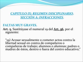 CAPITULO IX: REGIMEN DISCIPLINARIO.
SECCIÓN A: INFRACCIONES.
FALTAS MUY GRAVES.
Art. 5. Sustitúyase el numeral 19 del Art. 56, por el
siguiente:
“19) Acosar sexualmente o cometer actos contra la
libertad sexual en contra de compañeros o
compañeras de trabajo; alumnos o alumnas; padres o
madres de éstos, dentro o fuera del centro educativo;”
 