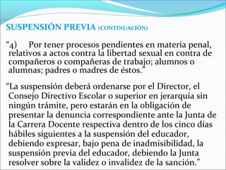 SUSPENSIÓN PREVIA (CONTINUACIÓN)
“4) Por tener procesos pendientes en materia penal,
relativos a actos contra la libertad sexual en contra de
compañeros o compañeras de trabajo; alumnos o
alumnas; padres o madres de éstos.”
“La suspensión deberá ordenarse por el Director, el
Consejo Directivo Escolar o superior en jerarquía sin
ningún trámite, pero estarán en la obligación de
presentar la denuncia correspondiente ante la Junta de
la Carrera Docente respectiva dentro de los cinco días
hábiles siguientes a la suspensión del educador,
debiendo expresar, bajo pena de inadmisibilidad, la
suspensión previa del educador, debiendo la Junta
resolver sobre la validez o invalidez de la sanción.”
 