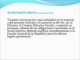 SUSPENSIÓN PREVIA (CONTINUACIÓN)
“Cuando concurran los casos señalados en el numeral
3 del presente Artículo y el numeral 19 del Art. 56, el
Director, el Consejo Directivo Escolar, o superior en
jerarquía, además de las obligaciones contenidas en el
inciso anterior, deberán notificar inmediatamente a la
Fiscalía General de la República para los efectos
legales pertinentes.”
 