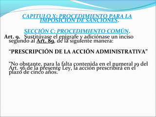 CAPITULO X: PROCEDIMIENTO PARA LA
IMPOSICIÓN DE SANCIONES.
SECCIÓN C: PROCEDIMIENTO COMÚN.
Art. 9. Sustitúyase el epígrafe y adiciónase un inciso
segundo al Art. 89, de la siguiente manera:
“PRESCRIPCIÓN DE LA ACCIÓN ADMINISTRATIVA”
“No obstante, para la falta contenida en el numeral 19 del
Art. 56 de la presente Ley, la acción prescribirá en el
plazo de cinco años.”
 