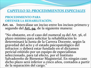 CAPITULO XI: PROCEDIMIENTOS ESPECIALES
PROCEDIMIENTO PARA
OBTENER LA REHABILITACIÓN.
Art. 10. Intercálase un inciso entre los incisos primero y
segundo del Art. 94, de la siguiente manera:
“No obstante, en el caso del numeral 19 del Art. 56, el
plazo mínimo para solicitar la rehabilitación lo
determinará la Junta de la Carrera Docente, según la
gravedad del acto y el estado psicopatológico del
infractor; y deberá estar fundado en el dictamen
pericial emitido por un equipo de especialistas
seleccionado, para tal efecto, por el Instituto
Salvadoreño de Bienestar Magisterial. En ningún caso
dicho plazo será inferior a cinco años, contados a partir
de la separación del cargo.”
 