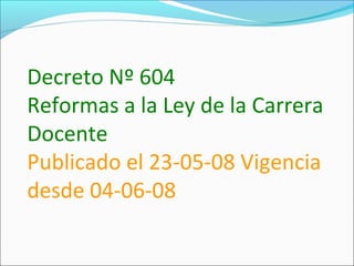 Decreto Nº 604
Reformas a la Ley de la Carrera
Docente
Publicado el 23-05-08 Vigencia
desde 04-06-08
 