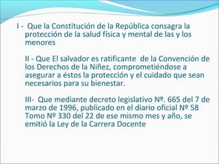 I - Que la Constitución de la República consagra la
protección de la salud física y mental de las y los
menores
II - Que El salvador es ratificante de la Convención de
los Derechos de la Niñez, comprometiéndose a
asegurar a éstos la protección y el cuidado que sean
necesarios para su bienestar.
III- Que mediante decreto legislativo Nº. 665 del 7 de
marzo de 1996, publicado en el diario oficial Nº 58
Tomo Nº 330 del 22 de ese mismo mes y año, se
emitió la Ley de la Carrera Docente
 