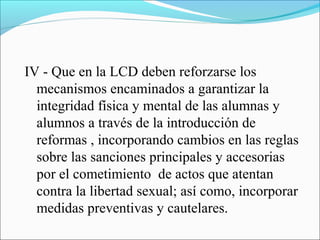 IV - Que en la LCD deben reforzarse los
mecanismos encaminados a garantizar la
integridad física y mental de las alumnas y
alumnos a través de la introducción de
reformas , incorporando cambios en las reglas
sobre las sanciones principales y accesorias
por el cometimiento de actos que atentan
contra la libertad sexual; así como, incorporar
medidas preventivas y cautelares.
 