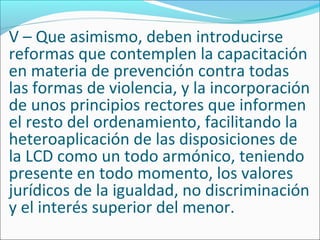 V – Que asimismo, deben introducirse
reformas que contemplen la capacitación
en materia de prevención contra todas
las formas de violencia, y la incorporación
de unos principios rectores que informen
el resto del ordenamiento, facilitando la
heteroaplicación de las disposiciones de
la LCD como un todo armónico, teniendo
presente en todo momento, los valores
jurídicos de la igualdad, no discriminación
y el interés superior del menor.
 