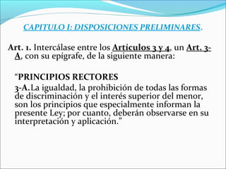 CAPITULO I: DISPOSICIONES PRELIMINARES.
Art. 1. Intercálase entre los Artículos 3 y 4, un Art. 3-
A, con su epígrafe, de la siguiente manera:
“PRINCIPIOS RECTORES
3-A.La igualdad, la prohibición de todas las formas
de discriminación y el interés superior del menor,
son los principios que especialmente informan la
presente Ley; por cuanto, deberán observarse en su
interpretación y aplicación.”
 