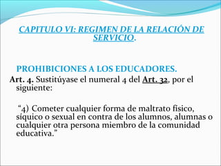 CAPITULO VI: REGIMEN DE LA RELACIÓN DE
SERVICIO.
PROHIBICIONES A LOS EDUCADORES.
Art. 4. Sustitúyase el numeral 4 del Art. 32, por el
siguiente:
“4) Cometer cualquier forma de maltrato físico,
síquico o sexual en contra de los alumnos, alumnas o
cualquier otra persona miembro de la comunidad
educativa.”
 