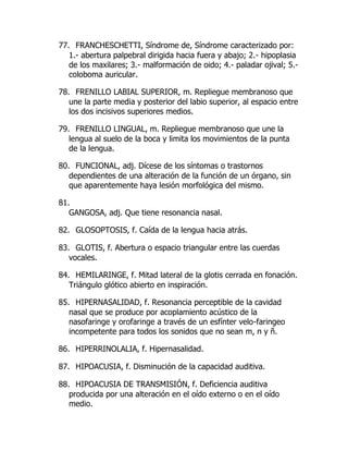 77. FRANCHESCHETTI, Síndrome de, Síndrome caracterizado por:
1.- abertura palpebral dirigida hacia fuera y abajo; 2.- hipoplasia
de los maxilares; 3.- malformación de oido; 4.- paladar ojival; 5.-
coloboma auricular.
78. FRENILLO LABIAL SUPERIOR, m. Repliegue membranoso que
une la parte media y posterior del labio superior, al espacio entre
los dos incisivos superiores medios.
79. FRENILLO LINGUAL, m. Repliegue membranoso que une la
lengua al suelo de la boca y limita los movimientos de la punta
de la lengua.
80. FUNCIONAL, adj. Dícese de los síntomas o trastornos
dependientes de una alteración de la función de un órgano, sin
que aparentemente haya lesión morfológica del mismo.
81.
GANGOSA, adj. Que tiene resonancia nasal.
82. GLOSOPTOSIS, f. Caída de la lengua hacia atrás.
83. GLOTIS, f. Abertura o espacio triangular entre las cuerdas
vocales.
84. HEMILARINGE, f. Mitad lateral de la glotis cerrada en fonación.
Triángulo glótico abierto en inspiración.
85. HIPERNASALIDAD, f. Resonancia perceptible de la cavidad
nasal que se produce por acoplamiento acústico de la
nasofaringe y orofaringe a través de un esfínter velo-faringeo
incompetente para todos los sonidos que no sean m, n y ñ.
86. HIPERRINOLALIA, f. Hipernasalidad.
87. HIPOACUSIA, f. Disminución de la capacidad auditiva.
88. HIPOACUSIA DE TRANSMISIÓN, f. Deficiencia auditiva
producida por una alteración en el oído externo o en el oído
medio.
 