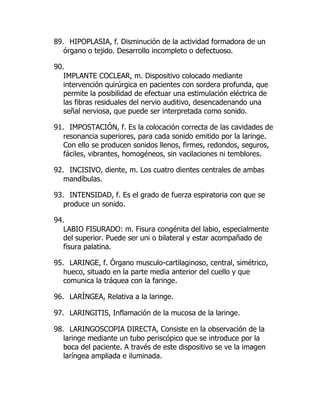 89. HIPOPLASIA, f. Disminución de la actividad formadora de un
órgano o tejido. Desarrollo incompleto o defectuoso.
90.
IMPLANTE COCLEAR, m. Dispositivo colocado mediante
intervención quirúrgica en pacientes con sordera profunda, que
permite la posibilidad de efectuar una estimulación eléctrica de
las fibras residuales del nervio auditivo, desencadenando una
señal nerviosa, que puede ser interpretada como sonido.
91. IMPOSTACIÓN, f. Es la colocación correcta de las cavidades de
resonancia superiores, para cada sonido emitido por la laringe.
Con ello se producen sonidos llenos, firmes, redondos, seguros,
fáciles, vibrantes, homogéneos, sin vacilaciones ni temblores.
92. INCISIVO, diente, m. Los cuatro dientes centrales de ambas
mandíbulas.
93. INTENSIDAD, f. Es el grado de fuerza espiratoria con que se
produce un sonido.
94.
LABIO FISURADO: m. Fisura congénita del labio, especialmente
del superior. Puede ser uni o bilateral y estar acompañado de
fisura palatina.
95. LARINGE, f. Órgano musculo-cartilaginoso, central, simétrico,
hueco, situado en la parte media anterior del cuello y que
comunica la tráquea con la faringe.
96. LARÍNGEA, Relativa a la laringe.
97. LARINGITIS, Inflamación de la mucosa de la laringe.
98. LARINGOSCOPIA DIRECTA, Consiste en la observación de la
laringe mediante un tubo periscópico que se introduce por la
boca del paciente. A través de este dispositivo se ve la imagen
laríngea ampliada e iluminada.
 