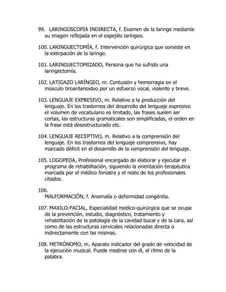 99. LARINGOSCOPIA INDIRECTA, f. Examen de la laringe mediante
su imagen reflejada en el espejillo laríngeo.
100. LARINGUECTOMÍA, f. Intervención quirúrgica que consiste en
la extirpación de la laringe.
101. LARINGUECTOMIZADO, Persona que ha sufrido una
laringectomía.
102. LATIGAZO LARÍNGEO, m. Contusión y hemorragia en el
músculo tiroaritenoideo por un esfuerzo vocal, violento y breve.
103. LENGUAJE EXPRESIVO, m. Relativo a la producción del
lenguaje. En los trastornos del desarrollo del lenguaje expresivo
el volumen de vocabulario es limitado, las frases suelen ser
cortas, las estructuras gramaticales son simplificadas, el orden en
la frase está desestructurado etc.
104. LENGUAJE RECEPTIVO, m. Relativo a la comprensión del
lenguaje. En los trastornos del lenguaje comprensivo, hay
marcado déficit en el desarrollo de la comprensión del lenguaje.
105. LOGOPEDA, Profesional encargado de elaborar y ejecutar el
programa de rehabilitación, siguiendo la orientación terapéutica
marcada por el médico foniatra y el resto de los profesionales
citados.
106.
MALFORMACIÓN, f. Anomalía o deformidad congénita.
107. MAXILO-FACIAL, Especialidad medico-quirúrgica que se ocupa
de la prevención, estudio, diagnóstico, tratamiento y
rehabilitación de la patología de la cavidad bucal y de la cara, así
como de las estructuras cervicales relacionadas directa o
indirectamente con las mismas.
108. METRÓNOMO, m. Aparato indicador del grado de velocidad de
la ejecución musical. Puede medirse con él, el ritmo de la
palabra.
 