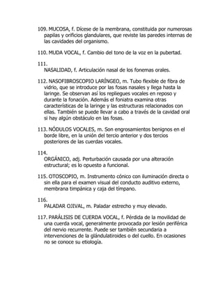 109. MUCOSA, f. Dícese de la membrana, constituida por numerosas
papilas y orificios glandulares, que reviste las paredes internas de
las cavidades del organismo.
110. MUDA VOCAL, f. Cambio del tono de la voz en la pubertad.
111.
NASALIDAD, f. Articulación nasal de los fonemas orales.
112. NASOFIBROSCOPIO LARÍNGEO, m. Tubo flexible de fibra de
vidrio, que se introduce por las fosas nasales y llega hasta la
laringe. Se observan así los repliegues vocales en reposo y
durante la fonación. Además el foniatra examina otras
características de la laringe y las estructuras relacionados con
ellas. También se puede llevar a cabo a través de la cavidad oral
si hay algún obstáculo en las fosas.
113. NÓDULOS VOCALES, m. Son engrosamientos benignos en el
borde libre, en la unión del tercio anterior y dos tercios
posteriores de las cuerdas vocales.
114.
ORGÁNICO, adj. Perturbación causada por una alteración
estructural; es lo opuesto a funcional.
115. OTOSCOPIO, m. Instrumento cónico con iluminación directa o
sin ella para el examen visual del conducto auditivo externo,
membrana timpánica y caja del tímpano.
116.
PALADAR OJIVAL, m. Paladar estrecho y muy elevado.
117. PARÁLISIS DE CUERDA VOCAL, f. Pérdida de la movilidad de
una cuerda vocal, generalmente provocada por lesión periférica
del nervio recurrente. Puede ser también secundaria a
intervenciones de la glándulatiroides o del cuello. En ocasiones
no se conoce su etiología.
 