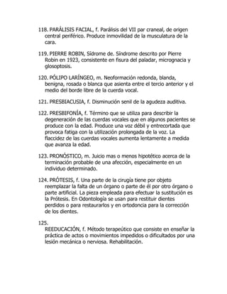118. PARÁLISIS FACIAL, f. Parálisis del VII par craneal, de origen
central periférico. Produce inmovilidad de la musculatura de la
cara.
119. PIERRE ROBIN, Sídrome de. Síndrome descrito por Pierre
Robin en 1923, consistente en fisura del paladar, micrognacia y
glosoptosis.
120. PÓLIPO LARÍNGEO, m. Neoformación redonda, blanda,
benigna, rosada o blanca que asienta entre el tercio anterior y el
medio del borde libre de la cuerda vocal.
121. PRESBIACUSIA, f. Disminución senil de la agudeza auditiva.
122. PRESBIFONÍA, f. Término que se utiliza para describir la
degeneración de las cuerdas vocales que en algunos pacientes se
produce con la edad. Produce una voz débil y entrecortada que
provoca fatiga con la utilización prolongada de la voz. La
flaccidez de las cuerdas vocales aumenta lentamente a medida
que avanza la edad.
123. PRONÓSTICO, m. Juicio mas o menos hipotético acerca de la
terminación probable de una afección, especialmente en un
individuo determinado.
124. PRÓTESIS, f. Una parte de la cirugía tiene por objeto
reemplazar la falta de un órgano o parte de él por otro órgano o
parte artificial. La pieza empleada para efectuar la sustitución es
la Prótesis. En Odontología se usan para restituir dientes
perdidos o para restaurarlos y en ortodoncia para la corrección
de los dientes.
125.
REEDUCACIÓN, f. Método terapeútico que consiste en enseñar la
práctica de actos o movimientos impedidos o dificultados por una
lesión mecánica o nerviosa. Rehabilitación.
 
