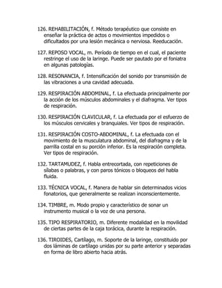 126. REHABILITACIÓN, f. Método terapéutico que consiste en
enseñar la práctica de actos o movimientos impedidos o
dificultados por una lesión mecánica o nerviosa. Reeducación.
127. REPOSO VOCAL, m. Período de tiempo en el cual, el paciente
restringe el uso de la laringe. Puede ser pautado por el foniatra
en algunas patologías.
128. RESONANCIA, f. Intensificación del sonido por transmisión de
las vibraciones a una cavidad adecuada.
129. RESPIRACIÓN ABDOMINAL, f. La efectuada principalmente por
la acción de los músculos abdominales y el diafragma. Ver tipos
de respiración.
130. RESPIRACIÓN CLAVICULAR, f. La efectuada por el esfuerzo de
los músculos cervicales y branquiales. Ver tipos de respiración.
131. RESPIRACIÓN COSTO-ABDOMINAL, f. La efectuada con el
movimiento de la musculatura abdominal, del diafragma y de la
parrilla costal en su porción inferior. Es la respiración completa.
Ver tipos de respiración.
132. TARTAMUDEZ, f. Habla entrecortada, con repeticiones de
sílabas o palabras, y con paros tónicos o bloqueos del habla
fluida.
133. TÉCNICA VOCAL, f. Manera de hablar sin determinados vicios
fonatorios, que generalmente se realizan inconscientemente.
134. TIMBRE, m. Modo propio y característico de sonar un
instrumento musical o la voz de una persona.
135. TIPO RESPIRATORIO, m. Diferente modalidad en la movilidad
de ciertas partes de la caja torácica, durante la respiración.
136. TIROIDES, Cartílago, m. Soporte de la laringe, constituido por
dos láminas de cartílago unidas por su parte anterior y separadas
en forma de libro abierto hacia atrás.
 