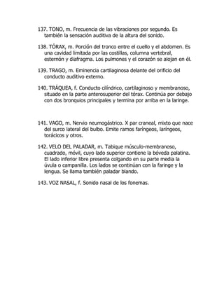 137. TONO, m. Frecuencia de las vibraciones por segundo. Es
también la sensación auditiva de la altura del sonido.
138. TÓRAX, m. Porción del tronco entre el cuello y el abdomen. Es
una cavidad limitada por las costillas, columna vertebral,
esternón y diafragma. Los pulmones y el corazón se alojan en él.
139. TRAGO, m. Eminencia cartilaginosa delante del orificio del
conducto auditivo externo.
140. TRÁQUEA, f. Conducto cilíndrico, cartilaginoso y membranoso,
situado en la parte anterosuperior del tórax. Continúa por debajo
con dos bronquios principales y termina por arriba en la laringe.
141. VAGO, m. Nervio neumogástrico. X par craneal, mixto que nace
del surco lateral del bulbo. Emite ramos faríngeos, laríngeos,
torácicos y otros.
142. VELO DEL PALADAR, m. Tabique músculo-membranoso,
cuadrado, móvil, cuyo lado superior contiene la bóveda palatina.
El lado inferior libre presenta colgando en su parte media la
úvula o campanilla. Los lados se continúan con la faringe y la
lengua. Se llama también paladar blando.
143. VOZ NASAL, f. Sonido nasal de los fonemas.
 