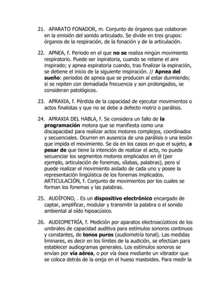 21. APARATO FONADOR, m. Conjunto de órganos que colaboran
en la emisión del sonido articulado. Se divide en tres grupos:
órganos de la respiración, de la fonación y de la articulación.
22. APNEA, f. Periodo en el que no se realiza ningún movimiento
respiratorio. Puede ser inpiratoria, cuando se retiene el aire
inspirado; y apnea espiratoria cuando, tras finalizar la espiración,
se detiene el inicio de la siguiente inspiración. // Apnea del
sueño: periodos de apnea que se producen al estar durmiendo;
si se repiten con demadiada frecuencia y son prolongados, se
consideran patológicos.
23. APRAXIA, f. Pérdida de la capacidad de ejecutar movimientos o
actos finalistas y que no se debe a defecto motriz o parálisis.
24. APRAXIA DEL HABLA, f. Se considera un fallo de la
programación motora que se manifiesta como una
discapacidad para realizar actos motores complejos, coordinados
y secuenciales. Ocurren en ausencia de una parálisis o una lesión
que impida el movimiento. Se da en los casos en que el sujeto, a
pesar de que tiene la intención de realizar el acto, no puede
secuenciar los segmentos motores emplicados en él (por
ejemplo, articulación de fonemas, sílabas, palabras), pero sí
puede realizar el movimiento aislado de cada uno y posee la
representación lingüística de los fonemas implicados.
ARTICULACIÓN, f. Conjunto de movimientos por los cuales se
forman los fonemas y las palabras.
25. AUDÍFONO, . Es un dispositivo electrónico encargado de
captar, amplificar, modular y transmitir la palabra o el sonido
ambiental al oído hipoacúsico.
26. AUDIOMETRÍA, f. Medición por aparatos electroacústicos de los
umbrales de capacidad auditiva para estímulos sonoros continuos
y constantes, de tonos puros (audiometría tonal). Las medidas
liminares, es decir en los límites de la audición, se efectúan para
establecer audiogramas generales. Los estímulos sonoros se
envían por vía aérea, o por vía ósea mediante un vibrador que
se coloca detrás de la oreja en el hueso mastoides. Para medir la
 