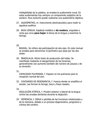 inteligibilidad de la palabra, se emplea la audiometría vocal. En
estas audiometrías hay siempre un componente subjetivo de la
sordera. Para excluirlo puede realizarse una audiometría objetiva.
27. AUDIÓMETRO, m. Instrumento electroacústico para medir la
agudeza auditiva.
28. BAJA LENGUA. Espátula metálica o de madera, angulada o
recta que sirve para bajar el dorso de la lengua y examinar la
faringe.
29.
BIAXIAL. Se refiere ala participación de dos ejes. En este manual
se emplea para denominar el perímetro que pasa por las dos
axilas.
30. BRADILALIA. Ritmo lento de producción del habla. Se
manifiesta mediante el alargamiento de los fonemas,
generalmente con aumento también del número de pausas y de
su duración.
31.
CAPACIDAD PULMONAR, f. Espacio en los pulmones para la
recepción normal del aire.
32. CAVIDADES DE RESONANCIA, f. Huecos donde se amplifica el
sonido. Las forman la faringe, boca y fosas nasales.
33.
DEGLUCIÓN ATÍPICA, f. Presión anterior o lateral de la lengua
contra las arcadas dentarias durante la deglución.
34. DEMENCIA, f. Déficit o pérdida de las funciones intelectuales y
de la memoria, debido a un proceso degenerativo, progresivo y
crónico del cerebro.
 