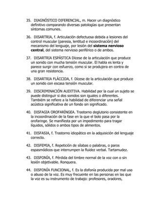 35. DIAGNÓSTICO DIFERENCIAL, m. Hacer un diagnóstico
definitivo comparando diversas patologías que presentan
síntomas comunes.
36. DISARTRIA, f. Articulación defectuosa debida a lesiones del
control muscular (paresia, lentitud e incoordinación) del
mecanismo del lenguaje, por lesión del sistema nervioso
central, del sistema nervioso periférico o de ambos.
37. DISARTRIA ESPÁSTICA Dícese de la articulación que produce
un sonido con mucha tensión muscular. El habla es lenta y
parece surgir con esfuerzo, como si se produjera en contra de
una gran resistencia.
38. DISARTRIA FLÁCCIDA, f. Dícese de la articulación que produce
un sonido con escasa tensión muscular.
39. DISCRIMINACIÓN AUDITIVA. Habilidad por la cual un sujeto se
puede distinguir si dos sonidos son iguales o diferentes.
Tambiém se refiere a la habilidad de diferenciar una señal
acústica significativa de un fondo sin significado.
40. DISFAGIA OROFARÍNGEA. Trastorno deglutorio consistente en
la incoordinación de la fase en la que el bolo pasa por la
orofaringe. Se manifiesta por un impedimento para tragar
líquidos, sólidos o ambos tipos de alimentos.
41. DISFASIA, f. Trastorno idiopático en la adquisición del lenguaje
correcto.
42. DISFEMIA, f. Repetición de sílabas o palabras, o paros
espasmódicos que interrumpen la fluidez verbal. Tartamudez.
43. DISFONÍA, f. Pérdida del timbre normal de la voz con o sin
lesión objetivable. Ronquera.
44. DISFONÍA FUNCIONAL, f. Es la disfonía producida por mal uso
o abuso de la voz. Es muy frecuente en las personas en las que
la voz es su instrumento de trabajo: profesores, oradores,
 