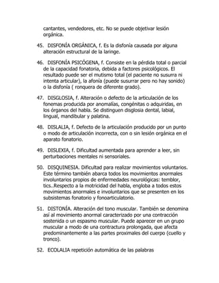 cantantes, vendedores, etc. No se puede objetivar lesión
orgánica.
45. DISFONÍA ORGÁNICA, f. Es la disfonía causada por alguna
alteración estructural de la laringe.
46. DISFONÍA PSICÓGENA, f. Consiste en la pérdida total o parcial
de la capacidad fonatoria, debida a factores psicológicos. El
resultado puede ser el mutismo total (el paciente no susurra ni
intenta articular), la afonía (puede susurrar pero no hay sonido)
o la disfonía ( ronquera de diferente grado).
47. DISGLOSIA, f. Alteración o defecto de la articulación de los
fonemas producida por anomalías, congénitas o adquiridas, en
los órganos del habla. Se distinguen disglosia dental, labial,
lingual, mandibular y palatina.
48. DISLALIA, f. Defecto de la articulación producido por un punto
o modo de articulación incorrecta, con o sin lesión orgánica en el
aparato fonatorio.
49. DISLEXIA, f. Dificultad aumentada para aprender a leer, sin
perturbaciones mentales ni sensoriales.
50. DISQUINESIA. Dificultad para realizar movimientos voluntarios.
Este término también abarca todos los movimientos anormales
involuntarios propios de enfermedades neurológicas: temblor,
tics..Respecto a la motricidad del habla, engloba a todos estos
movimientos anormales e involuntarios que se presenten en los
subsistemas fonatorio y fonoarticulatorio.
51. DISTONÍA. Alteración del tono muscular. También se denomina
así al movimiento anormal caracterizado por una contracción
sostenida o un espasmo muscular. Puede aparecer en un grupo
muscular a modo de una contractura prolongada, que afecta
predominantemente a las partes proximales del cuerpo (cuello y
tronco).
52. ECOLALIA repetición automática de las palabras
 