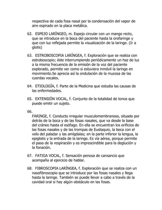 respectiva de cada fosa nasal por la condensación del vapor de
aire espirado en la placa metálica.
62. ESPEJO LARÍNGEO, m. Espejo circular con un mango recto,
que se introduce en la boca del paciente hasta la orofaringe y
que con luz reflejada permite la visualización de la laringe. (Ir a
glotis)
63. ESTROBOSCOPIA LARÍNGEA, f. Exploración que se realiza con
estroboscopio; éste interrumpiendo periódicamente un haz de luz
a la misma frecuencia de la emisión de la voz del paciente
explorado, permite ver como si estuviera inmóvil la laringe en
movimiento.Se aprecia así la ondulación de la mucosa de las
cuerdas vocales.
64. ETIOLOGÍA, f. Parte de la Medicina que estudia las causas de
las enfermedades.
65. EXTENSIÓN VOCAL, f. Conjunto de la totalidad de tonos que
puede emitir un sujeto.
66.
FARINGE, f. Conducto irregular musculomembranoso, situado por
detrás de la boca y de las fosas nasales, que va desde la base
del cráneo hasta el esófago. En ella se encuentran los orificios de
las fosas nasales y de las trompas de Eustaquio, la boca con el
velo del paladar y las amígdalas; en la parte inferior la lengua, la
epiglotis y la entrada de la laringe. Es vía aérea, porque permite
el paso de la respiración y es imprescindible para la deglución y
la fonación.
67. FATIGA VOCAL, f. Sensación penosa de cansancio que
acompaña al ejercicio de hablar.
68. FIBROSCOPIA LARÍNGEA, f. Exploración que se realiza con un
nasofibroscopio que se introduce por las fosas nasales y llega
hasta la laringe. También se puede llevar a cabo a través de la
cavidad oral si hay algún obstáculo en las fosas.
 