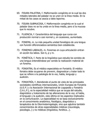 69. FISURA PALATINA, f. Malformación congénita en la cual las dos
mitades laterales del paladar no se unen en la línea media. En la
mitad de los casos se asocia a labio leporino.
70. FISURA SUBMUCOSA, f. Malformación congénita en la cual el
paladar óseo no se ha unido en la línea media, pero sí la mucosa
que lo recubre.
71. FLUENCIA, f. Característica del lenguaje que cursa con
producción normal o casi normal y, en ocasiones, aumentada.
72. FONEMA, m. La más pequeña unidad fonológica de una lengua
con función diferenciadora semántica bien establecida.
73. FONEMAS LABIALES, m. Fonemas en cuya articulación entran
en acción los labios. Son b, p y m.
74. FONÉTICA, f. Parte de la lingüística que estudia los sonidos de
una lengua entendiéndose por sonido la realización material de
un fonema.
75. FONIATRA, Es el médico especialista en Foniatría. El médico
foniatra debe ocuparse de prevenir, diagnosticar y tratar todo lo
que se refiere a la patología de la voz, habla, lenguaje y
audición.
76. FONIATRÍA, f. Atendiendo el punto de vista de las principales
sociedades científicas internacionales, Unión Europea de Foniatría
(U.E.P.) y la Asociación Internacional de Logopedia y Foniatría
(I.A.L.P.), es la especialidad médica que se ocupa del estudio,
diagnóstico y tratamiento de las alteraciones de la voz, el habla,
el lenguaje y la audición, esta última en los aspectos implicados
en la comunicación. La especialidad no se basa exclusivamente
en el conocimiento anatómico, fisiológico, diagnóstico y
terapéutico de la Otorrinolaringología, sino que aglutina también
conocimientos de otras especialidades médicas (neurología,
psicología..) y no médicas (lingüística, fonética...).
 