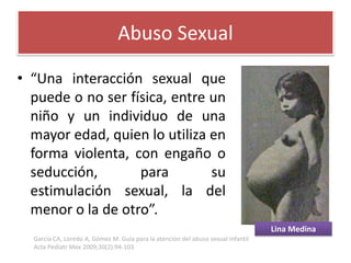 •“Unainteracciónsexualquepuedeonoserfísica,entreunniñoyunindividuodeunamayoredad,quienloutilizaenformaviolenta,conengañooseducción,parasuestimulaciónsexual,ladelmenoroladeotro”. 
Abuso Sexual 
Lina Medina 
García CA, Loredo A, Gómez M. Guía para la atención del abuso sexual infantil Acta PediatrMex2009;30(2):94-103  