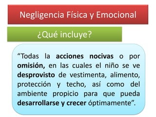 Negligencia Física y Emocional 
“Todaslaaccionesnocivasoporomisión,enlascualeselniñosevedesprovistodevestimenta,alimento, protecciónytecho,asícomodelambientepropicioparaquepuedadesarrollarseycreceróptimamente”. 
¿Qué incluye?  
