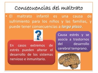Consecuencias del maltrato 
•Elmaltratoinfantilesunacausadesufrimientoparalosniñosylasfamilias,ypuedetenerconsecuenciasalargoplazo. 
Causaestrésyseasociaatrastornosdeldesarrollocerebraltemprano. 
Encasosextremosdeestréspuedenalterareldesarrollodelossistemasnerviosoeinmunitario.  