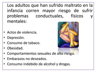Losadultosquehansufridomaltratoenlainfanciacorrenmayorriesgodesufrirproblemasconductuales,físicosymentales: 
•Actos de violencia. 
•Depresión. 
•Consumo de tabaco. 
•Obesidad. 
•Comportamientos sexuales de alto riesgo. 
•Embarazos no deseados. 
•Consumo indebido de alcohol y drogas.  