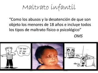 Maltrato infantil 
“Como los abusos y la desatención de que son objeto los menores de 18 años e incluye todos los tipos de maltrato físico o psicológico” 
OMS  