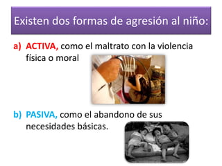 Existen dos formas de agresión al niño: 
a)ACTIVA, como el maltrato con la violencia física o moral 
b)PASIVA, como el abandono de sus necesidades básicas.  