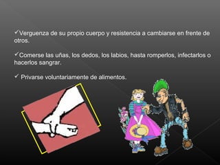 Verguenza de su propio cuerpo y resistencia a cambiarse en frente de
otros.
Comerse las uñas, los dedos, los labios, hasta romperlos, infectarlos o
hacerlos sangrar.
 Privarse voluntariamente de alimentos.
 