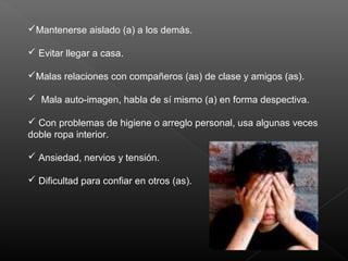 Mantenerse aislado (a) a los demás.
 Evitar llegar a casa.
Malas relaciones con compañeros (as) de clase y amigos (as).
 Mala auto-imagen, habla de sí mismo (a) en forma despectiva.
 Con problemas de higiene o arreglo personal, usa algunas veces
doble ropa interior.
 Ansiedad, nervios y tensión.
 Dificultad para confiar en otros (as).
 