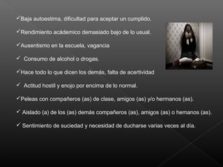 Baja autoestima, dificultad para aceptar un cumplido.
Rendimiento acádemico demasiado bajo de lo usual.
Ausentismo en la escuela, vagancia
 Consumo de alcohol o drogas.
Hace todo lo que dicen los demás, falta de acertividad
 Actitud hostil y enojo por encima de lo normal.
Peleas con compañeros (as) de clase, amigos (as) y/o hermanos (as).
 Aislado (a) de los (as) demás compañeros (as), amigos (as) o hemanos (as).
 Sentimiento de suciedad y necesidad de ducharse varias veces al día.
 