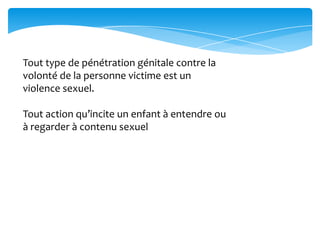 Tout type de pénétration génitale contre la
volonté de la personne victime est un
violence sexuel.
Tout action qu’incite un enfant à entendre ou
à regarder à contenu sexuel
 
