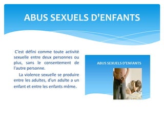 ABUS SEXUELS D'ENFANTS
C’est défini comme toute activité
sexuelle entre deux personnes ou
plus, sans le consentement de
l'autre personne.
La violence sexuelle se produire
entre les adultes, d’un adulte a un
enfant et entre les enfants même.
 